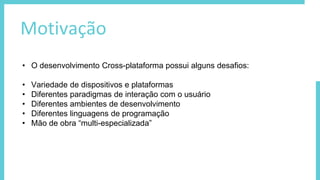Motivação
• O desenvolvimento Cross-plataforma possui alguns desafios:
• Variedade de dispositivos e plataformas
• Diferentes paradigmas de interação com o usuário
• Diferentes ambientes de desenvolvimento
• Diferentes linguagens de programação
• Mão de obra “multi-especializada”
 