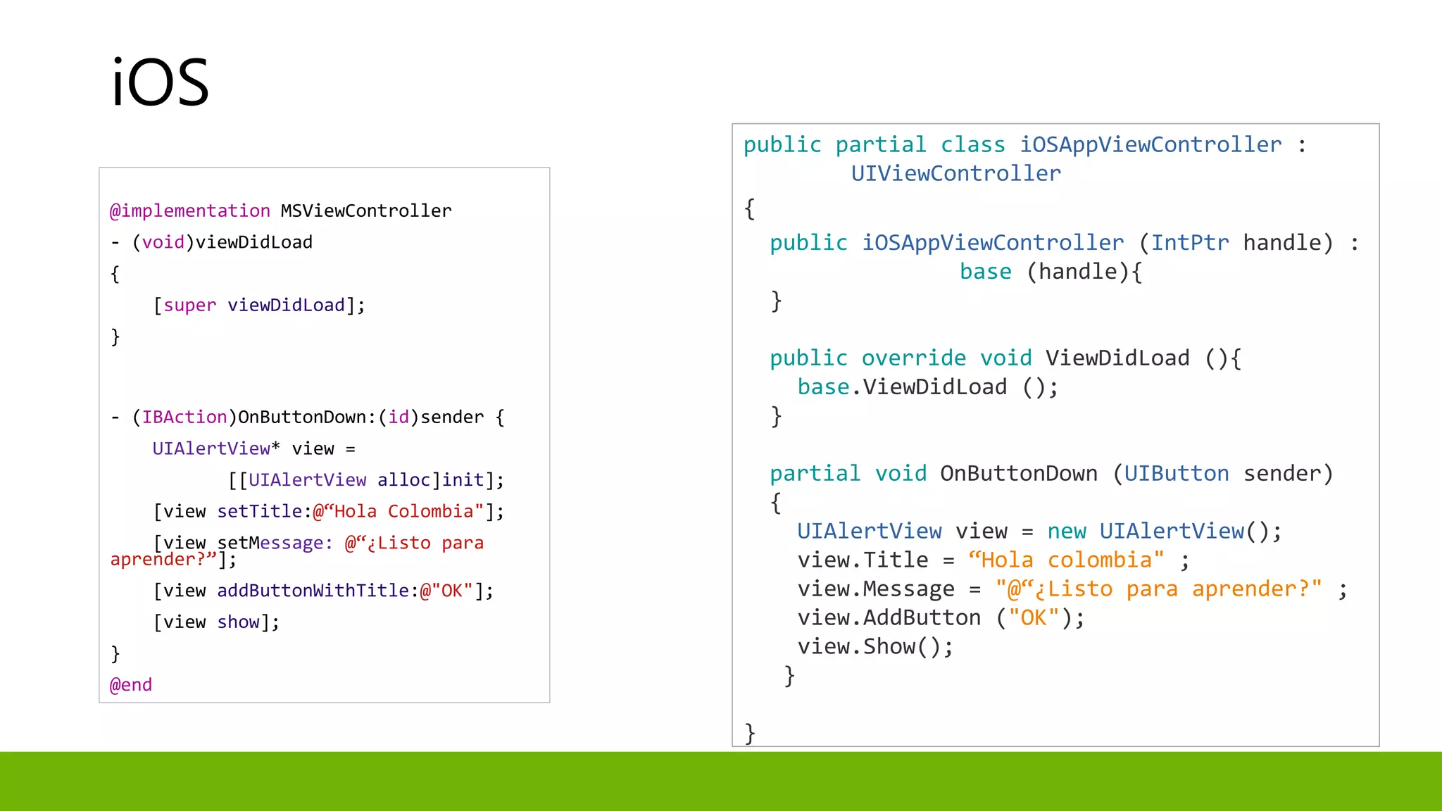 @implementation MSViewController
- (void)viewDidLoad
{
[super viewDidLoad];
}
- (IBAction)OnButtonDown:(id)sender {
UIAlertView* view =
[[UIAlertView alloc]init];
[view setTitle:@“Hola Colombia"];
[view setMessage: @“¿Listo para
aprender?”];
[view addButtonWithTitle:@"OK"];
[view show];
}
@end
public partial class iOSAppViewController :
UIViewController
{
public iOSAppViewController (IntPtr handle) :
base (handle){
}
public override void ViewDidLoad (){
base.ViewDidLoad ();
}
partial void OnButtonDown (UIButton sender)
{
UIAlertView view = new UIAlertView();
view.Title = “Hola colombia" ;
view.Message = "@“¿Listo para aprender?" ;
view.AddButton ("OK");
view.Show();
}
}
iOS
 