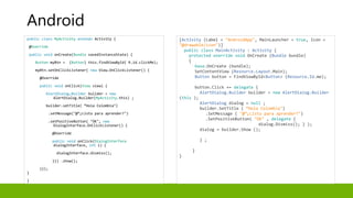 public class MyActivity extends Activity {
@Override
public void onCreate(Bundle savedInstanceState) {
Button myBtn = (Button) this.findViewById( R.id.clickMe);
myBtn.setOnClickListener( new View.OnClickListener() {
@Override
public void onClick(View view) {
AlertDialog.Builder builder = new
AlertDialog.Builder(MyActivity.this) ;
builder.setTitle( “Hola Colombia")
.setMessage("@“¿Listo para aprender?")
.setPositiveButton( "OK", new
DialogInterface.OnClickListener() {
@Override
public void onClick(DialogInterface
dialogInterface, int i) {
dialogInterface.dismiss();
}}) .show();
}});
}
}
[Activity (Label = "AndroidApp", MainLauncher = true, Icon =
"@drawable/icon")]
public class MainActivity : Activity {
protected override void OnCreate (Bundle bundle)
{
base.OnCreate (bundle);
SetContentView (Resource.Layout.Main);
Button button = FindViewById<Button> (Resource.Id.me);
button.Click += delegate {
AlertDialog.Builder builder = new AlertDialog.Builder
(this );
AlertDialog dialog = null ;
builder.SetTitle ( “Hola Colombia")
.SetMessage ( "@“¿Listo para aprender?")
.SetPositiveButton( "OK" , delegate {
dialog.Dismiss(); } );
dialog = builder.Show ();
} ;
}
}
Android
 