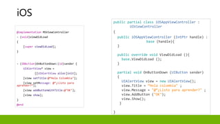 @implementation MSViewController
- (void)viewDidLoad
{
[super viewDidLoad];
}
- (IBAction)OnButtonDown:(id)sender {
UIAlertView* view =
[[UIAlertView alloc]init];
[view setTitle:@“Hola Colombia"];
[view setMessage: @“¿Listo para
aprender?”];
[view addButtonWithTitle:@"OK"];
[view show];
}
@end
public partial class iOSAppViewController :
UIViewController
{
public iOSAppViewController (IntPtr handle) :
base (handle){
}
public override void ViewDidLoad (){
base.ViewDidLoad ();
}
partial void OnButtonDown (UIButton sender)
{
UIAlertView view = new UIAlertView();
view.Title = “Hola colombia" ;
view.Message = "@“¿Listo para aprender?" ;
view.AddButton ("OK");
view.Show();
}
}
iOS
 