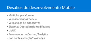 Desafios de desenvolvimento Mobile
• Múltiplas plataformas
• Vários tamanhos de tela
• Vários tipos de dispositivos
• Sistemas Operacionais modificados
• UI/UX
• Ferramentas de Crashes/Analytics
• Constante evolução/novidades
 