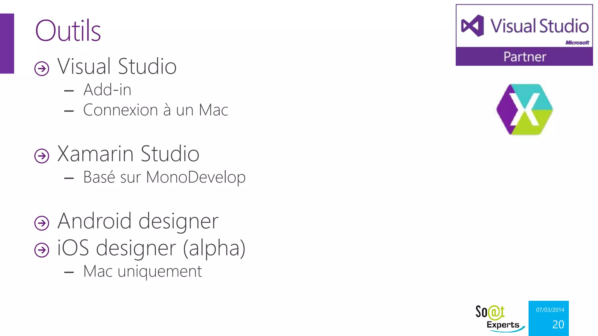 Outils
Visual Studio

– Add-in
– Connexion à un Mac

Xamarin Studio

– Basé sur MonoDevelop

Android designer
iOS designer (alpha)
– Mac uniquement

07/03/2014

20

 