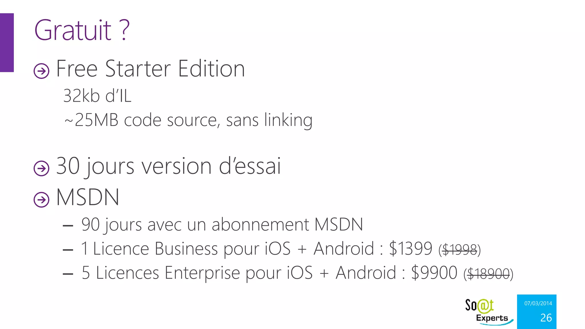 Gratuit ?
Free Starter Edition
32kb d’IL
~25MB code source, sans linking

30 jours version d’essai
MSDN
– 90 jours avec un abonnement MSDN
– 1 Licence Business pour iOS + Android : $1399 ($1998)
– 5 Licences Enterprise pour iOS + Android : $9900 ($18900)
07/03/2014

26

 