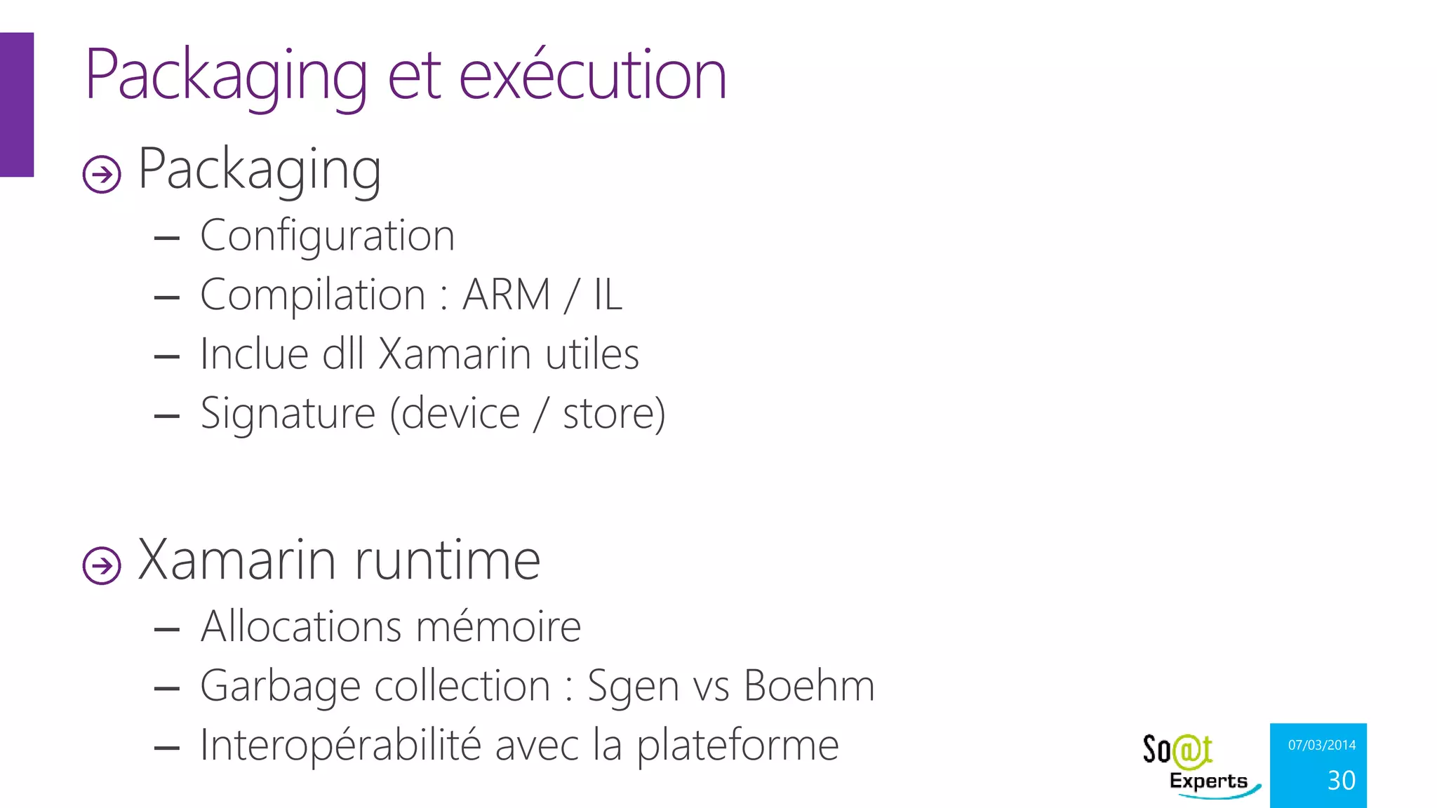 Packaging et exécution
Packaging
–
–
–
–

Configuration
Compilation : ARM / IL
Inclue dll Xamarin utiles
Signature (device / store)

Xamarin runtime
– Allocations mémoire
– Garbage collection : Sgen vs Boehm
– Interopérabilité avec la plateforme

07/03/2014

30

 
