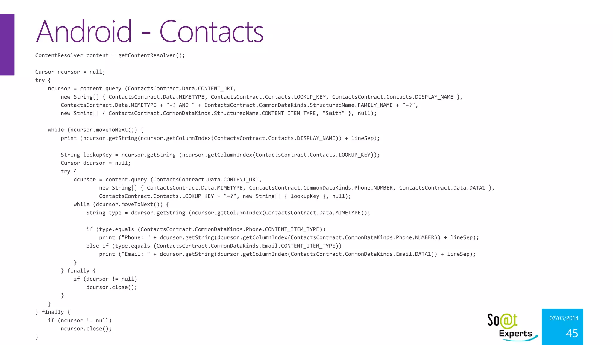 Android - Contacts
ContentResolver content = getContentResolver();
Cursor ncursor = null;
try {
ncursor = content.query (ContactsContract.Data.CONTENT_URI,
new String[] { ContactsContract.Data.MIMETYPE, ContactsContract.Contacts.LOOKUP_KEY, ContactsContract.Contacts.DISPLAY_NAME },
ContactsContract.Data.MIMETYPE + "=? AND " + ContactsContract.CommonDataKinds.StructuredName.FAMILY_NAME + "=?",
new String[] { ContactsContract.CommonDataKinds.StructuredName.CONTENT_ITEM_TYPE, "Smith" }, null);
while (ncursor.moveToNext()) {
print (ncursor.getString(ncursor.getColumnIndex(ContactsContract.Contacts.DISPLAY_NAME)) + lineSep);
String lookupKey = ncursor.getString (ncursor.getColumnIndex(ContactsContract.Contacts.LOOKUP_KEY));
Cursor dcursor = null;
try {
dcursor = content.query (ContactsContract.Data.CONTENT_URI,
new String[] { ContactsContract.Data.MIMETYPE, ContactsContract.CommonDataKinds.Phone.NUMBER, ContactsContract.Data.DATA1 },
ContactsContract.Contacts.LOOKUP_KEY + "=?", new String[] { lookupKey }, null);
while (dcursor.moveToNext()) {
String type = dcursor.getString (ncursor.getColumnIndex(ContactsContract.Data.MIMETYPE));
if (type.equals (ContactsContract.CommonDataKinds.Phone.CONTENT_ITEM_TYPE))
print ("Phone: " + dcursor.getString(dcursor.getColumnIndex(ContactsContract.CommonDataKinds.Phone.NUMBER)) + lineSep);
else if (type.equals (ContactsContract.CommonDataKinds.Email.CONTENT_ITEM_TYPE))
print ("Email: " + dcursor.getString(dcursor.getColumnIndex(ContactsContract.CommonDataKinds.Email.DATA1)) + lineSep);
}
} finally {
if (dcursor != null)
dcursor.close();
}
}
} finally {
if (ncursor != null)
ncursor.close();
}

07/03/2014

45

 
