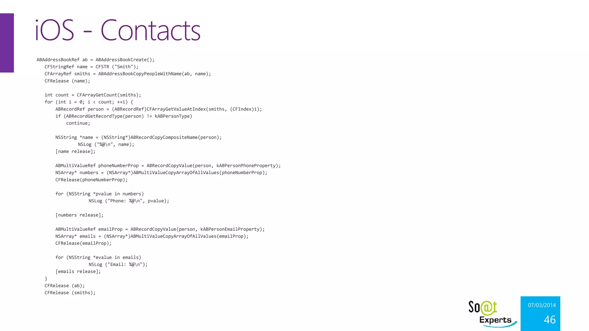 iOS - Contacts
ABAddressBookRef ab = ABAddressBookCreate();
CFStringRef name = CFSTR ("Smith");
CFArrayRef smiths = ABAddressBookCopyPeopleWithName(ab, name);
CFRelease (name);
int count = CFArrayGetCount(smiths);
for (int i = 0; i < count; ++i) {
ABRecordRef person = (ABRecordRef)CFArrayGetValueAtIndex(smiths, (CFIndex)i);
if (ABRecordGetRecordType(person) != kABPersonType)
continue;
NSString *name = (NSString*)ABRecordCopyCompositeName(person);
NSLog ("%@n", name);
[name release];
ABMultiValueRef phoneNumberProp = ABRecordCopyValue(person, kABPersonPhoneProperty);
NSArray* numbers = (NSArray*)ABMultiValueCopyArrayOfAllValues(phoneNumberProp);
CFRelease(phoneNumberProp);
for (NSString *pvalue in numbers)
NSLog ("Phone: %@n", pvalue);
[numbers release];
ABMultiValueRef emailProp = ABRecordCopyValue(person, kABPersonEmailProperty);
NSArray* emails = (NSArray*)ABMultiValueCopyArrayOfAllValues(emailProp);
CFRelease(emailProp);
for (NSString *evalue in emails)
NSLog ("Email: %@n");
[emails release];
}
CFRelease (ab);
CFRelease (smiths);

07/03/2014

46

 