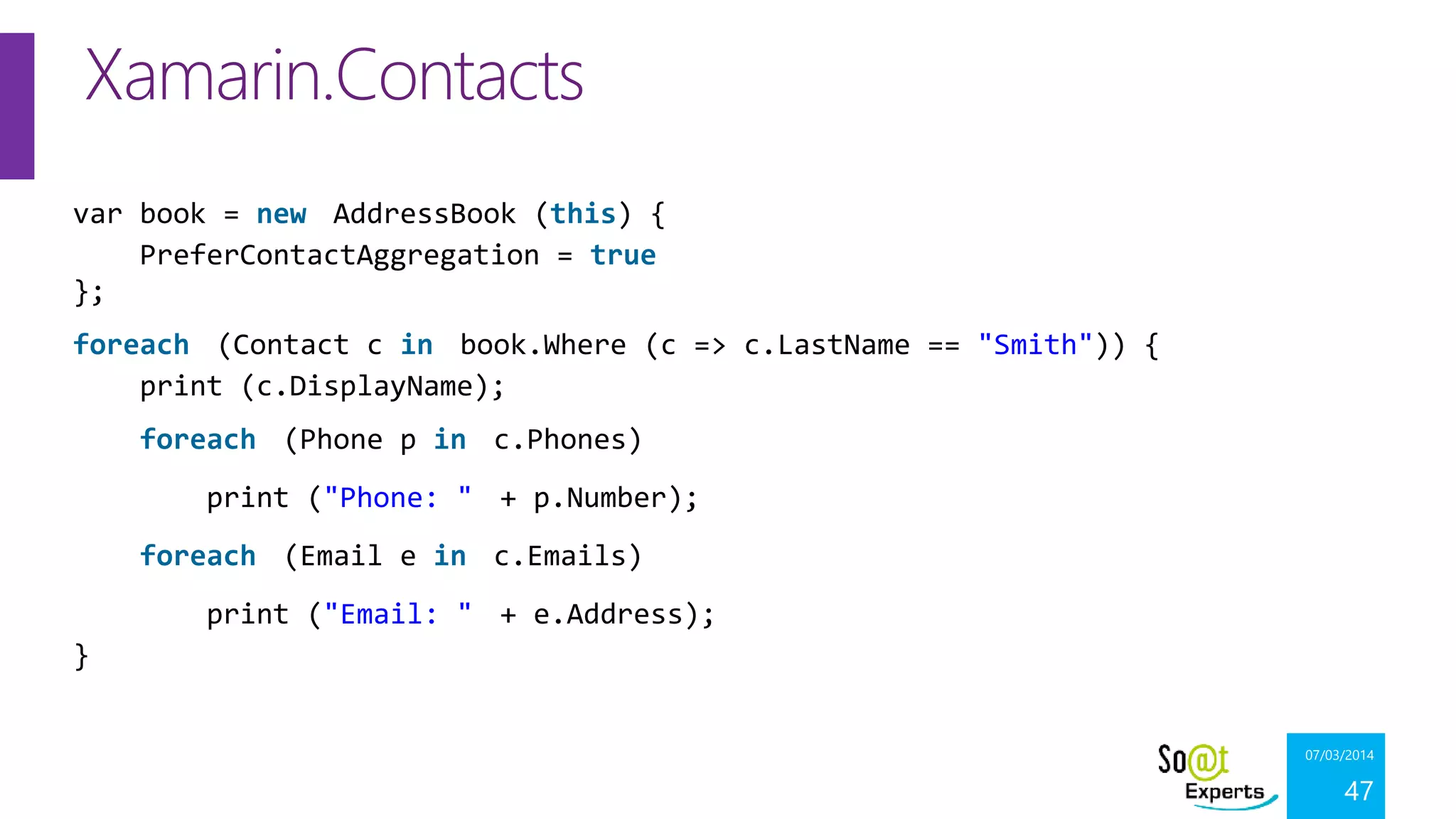 Xamarin.Contacts
var book = new AddressBook (this) {
PreferContactAggregation = true
};
foreach (Contact c in book.Where (c => c.LastName == "Smith")) {
print (c.DisplayName);
foreach (Phone p in c.Phones)
print ("Phone: " + p.Number);

foreach (Email e in c.Emails)
print ("Email: " + e.Address);
}
07/03/2014

47

 