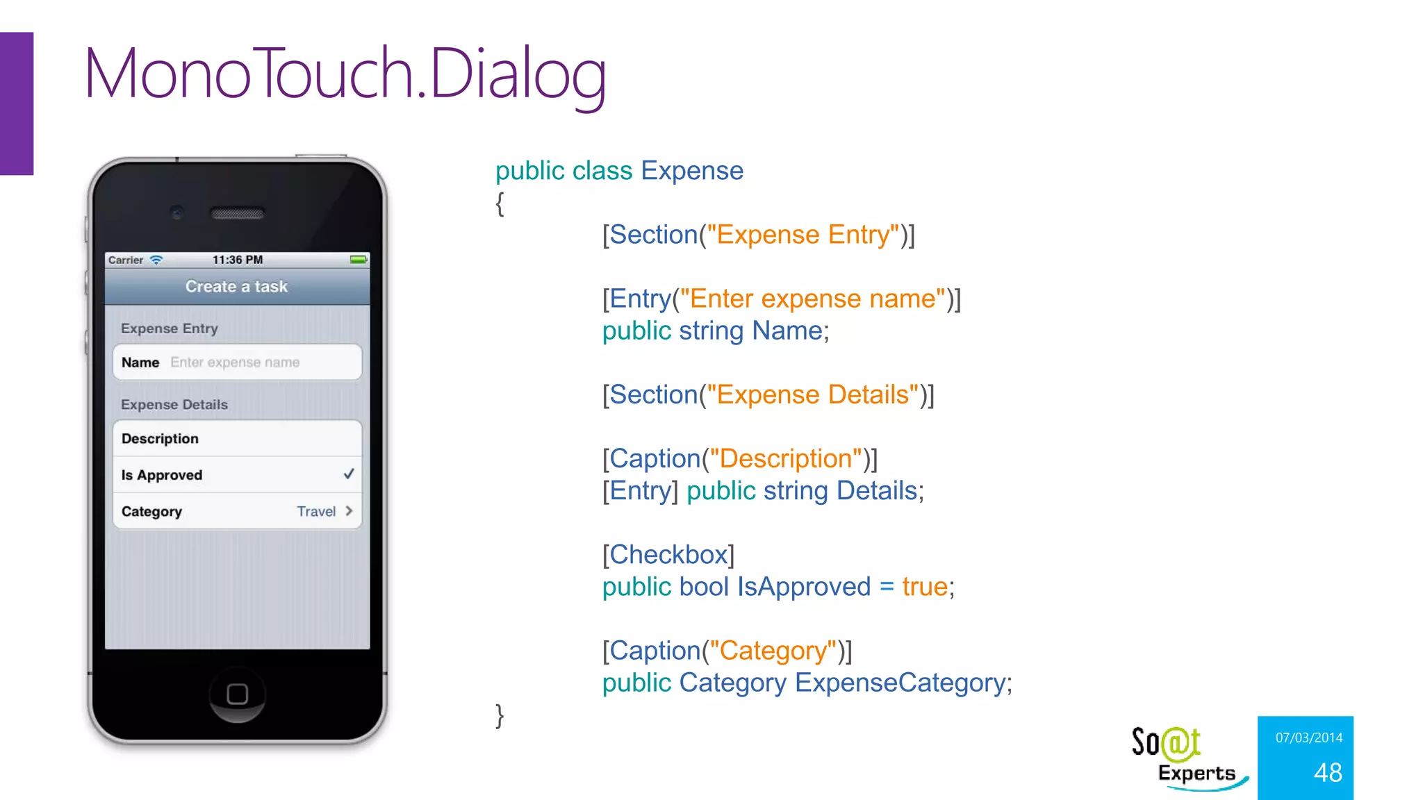 MonoTouch.Dialog
public class Expense
{
[Section("Expense Entry")]
[Entry("Enter expense name")]
public string Name;
[Section("Expense Details")]
[Caption("Description")]
[Entry] public string Details;
[Checkbox]
public bool IsApproved = true;
[Caption("Category")]
public Category ExpenseCategory;
}

07/03/2014

48

 