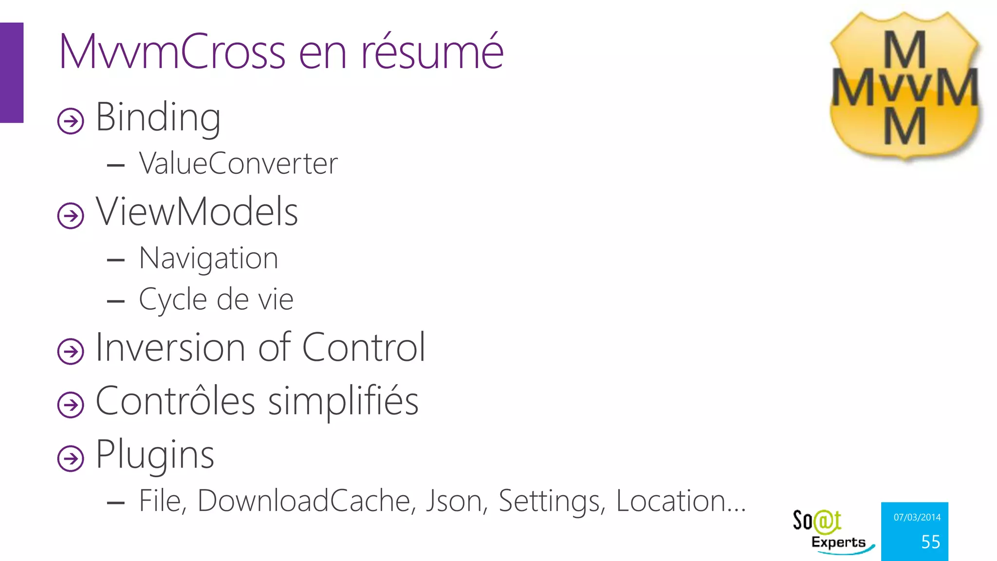 MvvmCross en résumé
Binding
– ValueConverter

ViewModels
– Navigation
– Cycle de vie

Inversion of Control
Contrôles simplifiés
Plugins
– File, DownloadCache, Json, Settings, Location…

07/03/2014

55

 