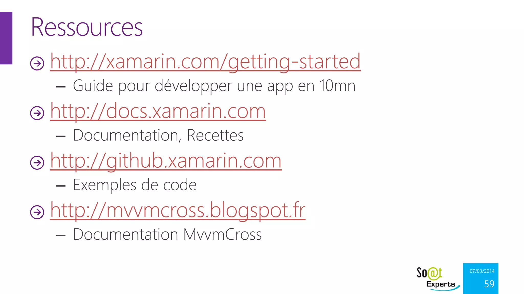 Ressources
http://xamarin.com/getting-started
– Guide pour développer une app en 10mn

http://docs.xamarin.com
– Documentation, Recettes

http://github.xamarin.com
– Exemples de code

http://mvvmcross.blogspot.fr
– Documentation MvvmCross
07/03/2014

59

 