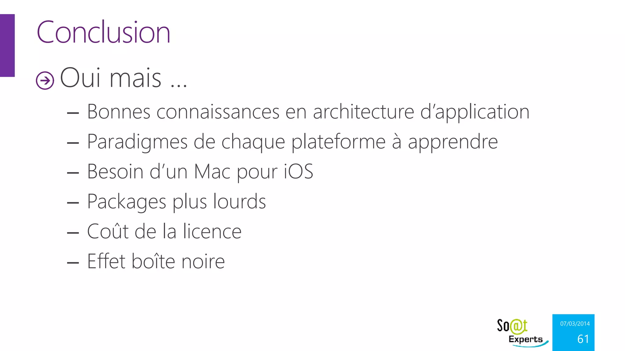 Conclusion
Oui mais …
–
–
–
–
–
–

Bonnes connaissances en architecture d’application
Paradigmes de chaque plateforme à apprendre
Besoin d’un Mac pour iOS
Packages plus lourds
Coût de la licence
Effet boîte noire
07/03/2014

61

 
