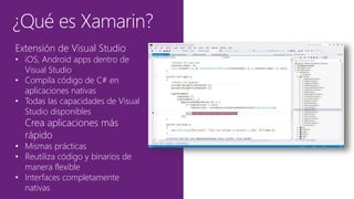 ¿Qué es Xamarin?
Extensión de Visual Studio
• iOS, Android apps dentro de
Visual Studio
• Compila código de C# en
aplicaciones nativas
• Todas las capacidades de Visual
Studio disponibles
Crea aplicaciones más
rápido
• Mismas prácticas
• Reutiliza código y binarios de
manera flexible
• Interfaces completamente
nativas
 