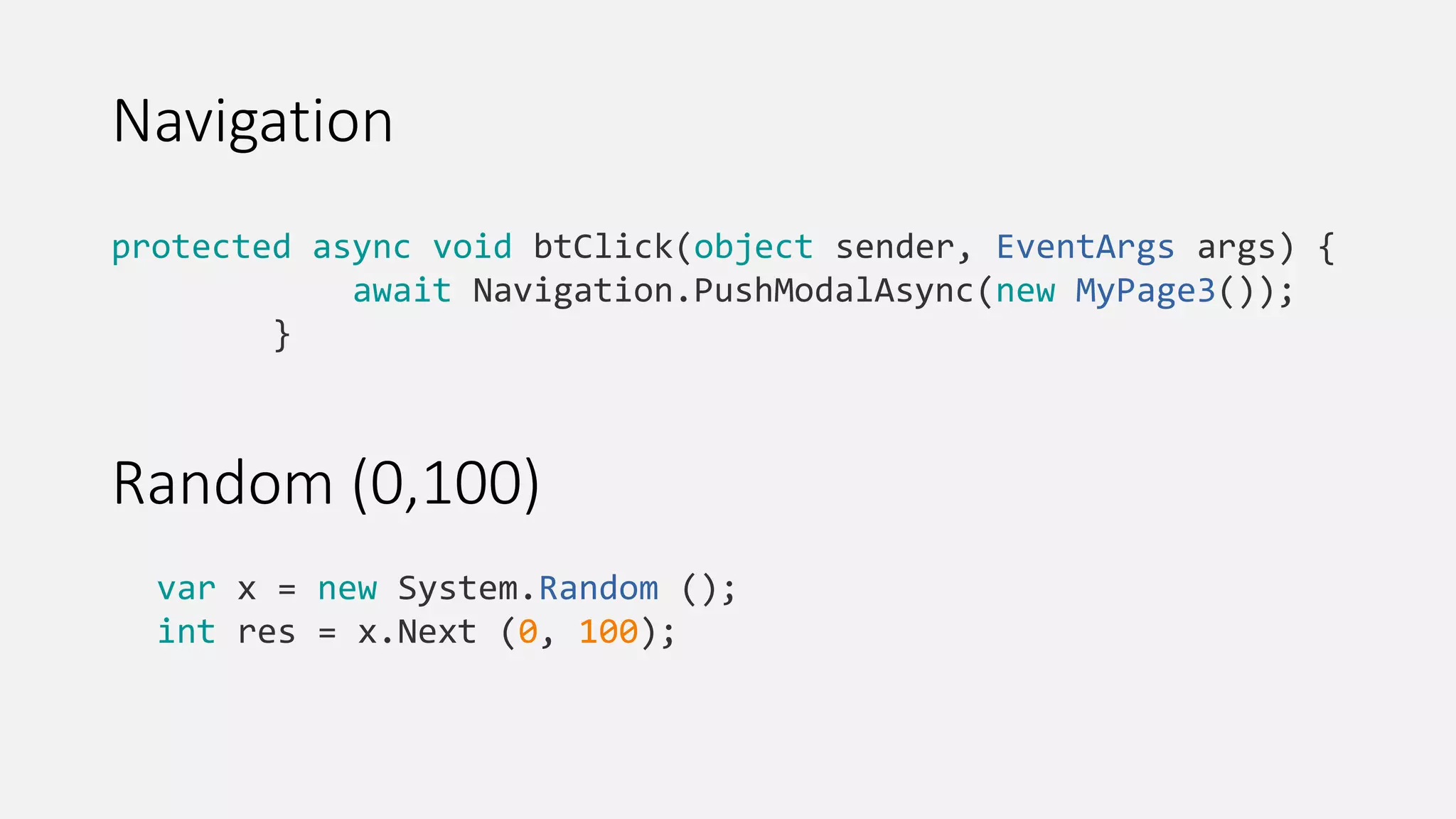 Navigation var x = new System.Random (); int res = x.Next (0, 100); protected async void btClick(object sender, EventArgs args) { await Navigation.PushModalAsync(new MyPage3()); } Random (0,100) 