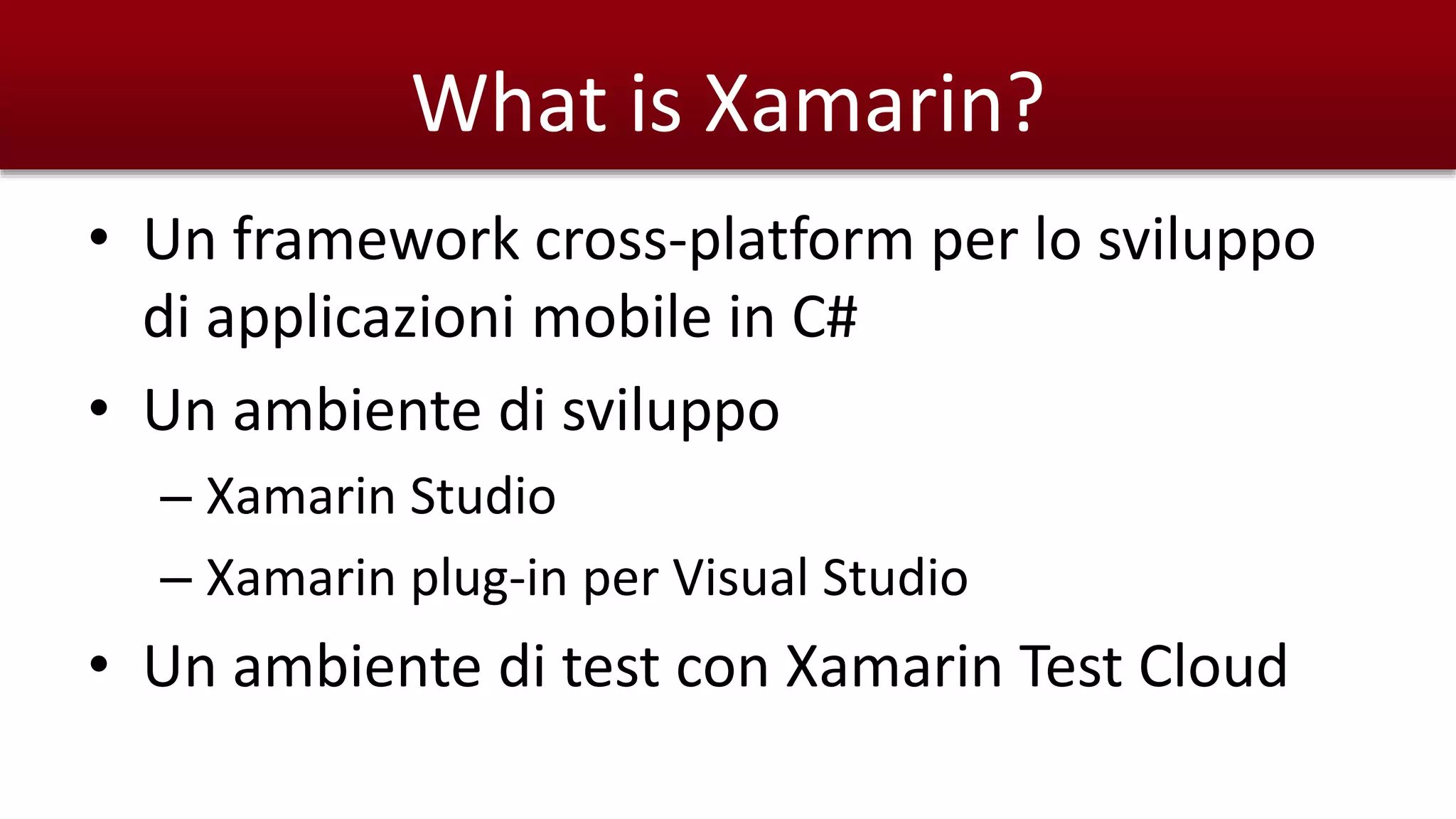 What is Xamarin? 
• Un framework cross-platform per lo sviluppo 
di applicazioni mobile in C# 
• Un ambiente di sviluppo 
– Xamarin Studio 
– Xamarin plug-in per Visual Studio 
• Un ambiente di test con Xamarin Test Cloud 
 