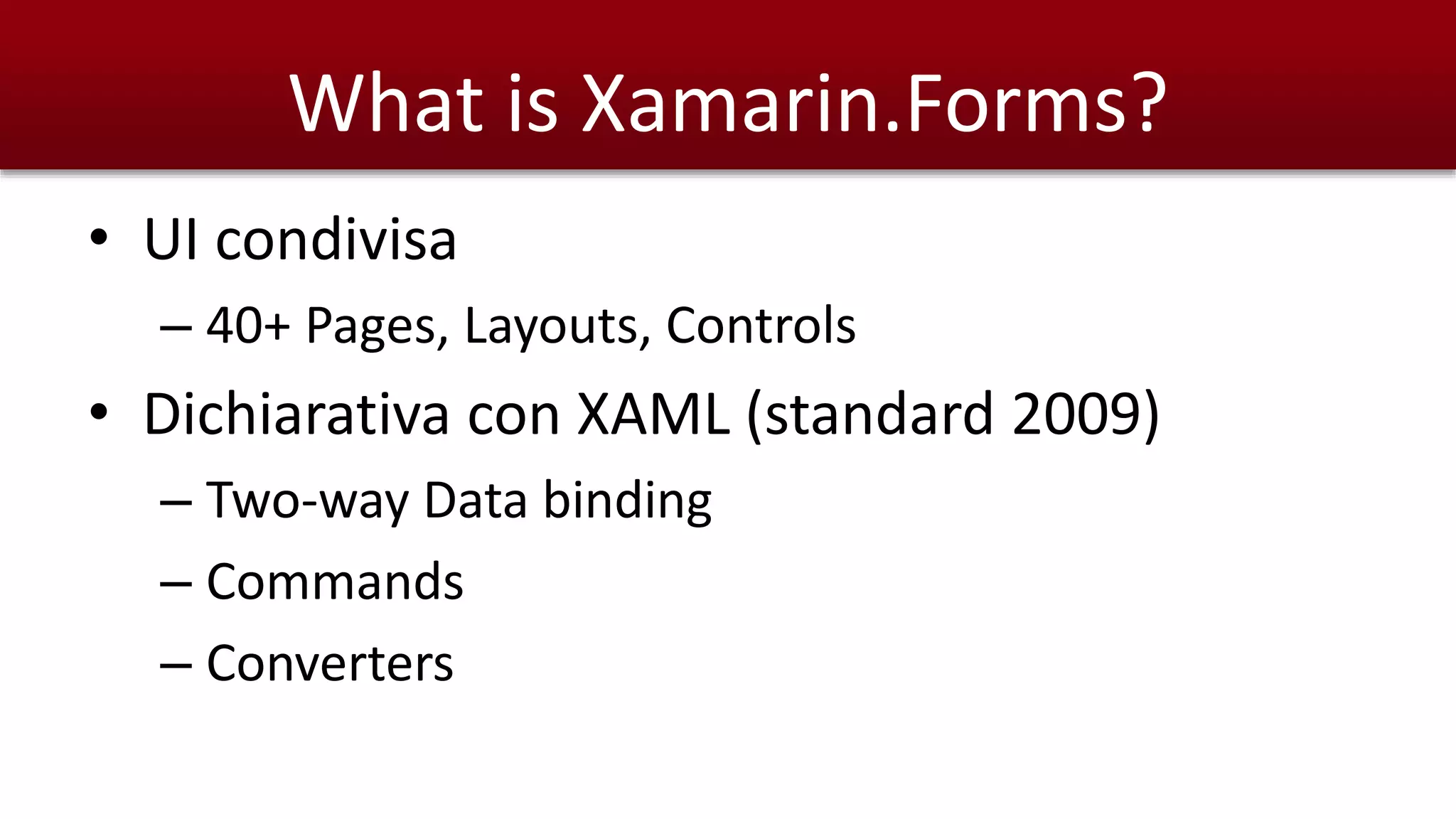 What is Xamarin.Forms? 
• UI condivisa 
– 40+ Pages, Layouts, Controls 
• Dichiarativa con XAML (standard 2009) 
– Two-way Data binding 
– Commands 
– Converters 
 
