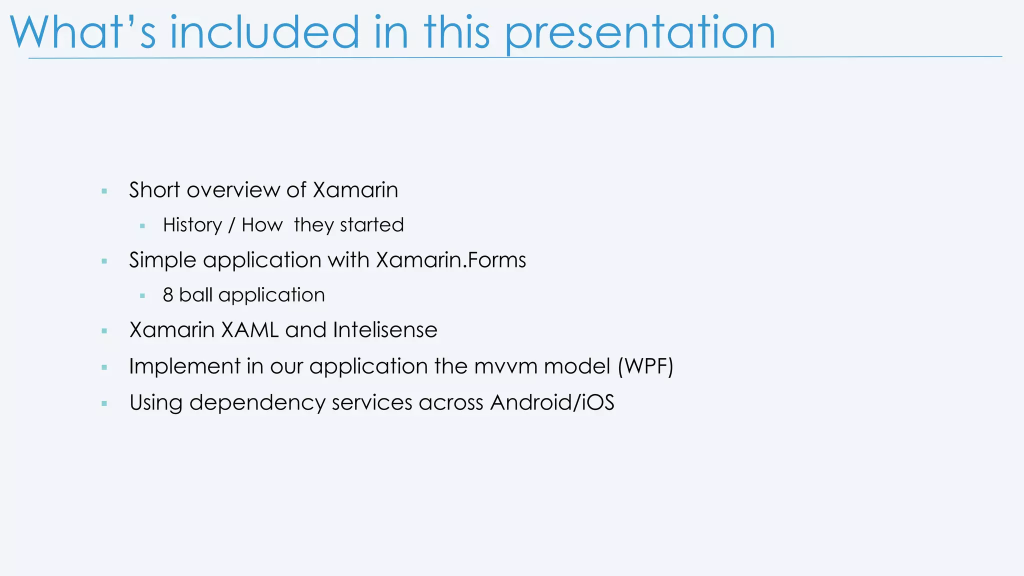 What’s included in this presentation  Short overview of Xamarin  History / How they started  Simple application with Xamarin.Forms  8 ball application  Xamarin XAML and Intelisense  Implement in our application the mvvm model (WPF)  Using dependency services across Android/iOS 