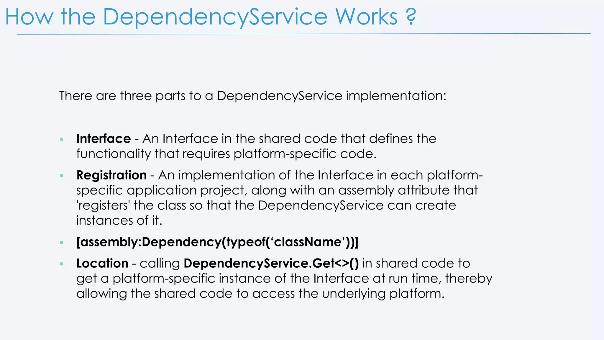 How the DependencyService Works ? There are three parts to a DependencyService implementation:  Interface - An Interface in the shared code that defines the functionality that requires platform-specific code.  Registration - An implementation of the Interface in each platform- specific application project, along with an assembly attribute that 'registers' the class so that the DependencyService can create instances of it.  [assembly:Dependency(typeof(‘className’))]  Location - calling DependencyService.Get<>() in shared code to get a platform-specific instance of the Interface at run time, thereby allowing the shared code to access the underlying platform. 