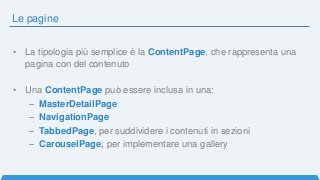 Le pagine
• La tipologia più semplice è la ContentPage, che rappresenta una
pagina con del contenuto
• Una ContentPage può essere inclusa in una:
– MasterDetailPage
– NavigationPage
– TabbedPage, per suddividere i contenuti in sezioni
– CarouselPage, per implementare una gallery
 