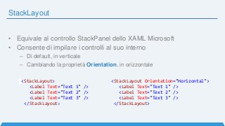StackLayout
• Equivale al controllo StackPanel dello XAML Microsoft
• Consente di impilare i controlli al suo interno
– Di default, in verticale
– Cambiando la proprietà Orientation, in orizzontale
<StackLayout>
<Label Text="Text 1" />
<Label Text="Text 2" />
<Label Text="Text 3" />
</StackLayout>
<StackLayout Orientation="Horizontal">
<Label Text="Text 1" />
<Label Text="Text 2" />
<Label Text="Text 3" />
</StackLayout>
 
