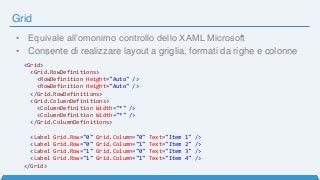 Grid
• Equivale all’omonimo controllo dello XAML Microsoft
• Consente di realizzare layout a griglia, formati da righe e colonne
<Grid>
<Grid.RowDefinitions>
<RowDefinition Height="Auto" />
<RowDefinition Height="Auto" />
</Grid.RowDefinitions>
<Grid.ColumnDefinitions>
<ColumnDefinition Width="*" />
<ColumnDefinition Width="*" />
</Grid.ColumnDefinitions>
<Label Grid.Row="0" Grid.Column="0" Text="Item 1" />
<Label Grid.Row="0" Grid.Column="1" Text="Item 2" />
<Label Grid.Row="1" Grid.Column="0" Text="Item 3" />
<Label Grid.Row="1" Grid.Column="1" Text="Item 4" />
</Grid>
 