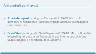 Altri controlli per il layout
• AbsoluteLayout: analogo al Canvas dello XAML Microsoft,
consente di posizionare i controlli in modo assoluto, utilizzando le
coordinate x e y
• ScrollView: analogo allo ScrollViewer dello XAML Microsoft, abilita
lo scrolling nel caso in cui i controlli al suo interno occupino uno
spazio maggiore dell’altezza dello schermo
 