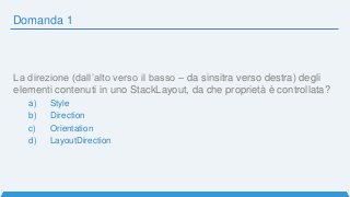 Domanda 1
La direzione (dall’alto verso il basso – da sinsitra verso destra) degli
elementi contenuti in uno StackLayout, da che proprietà è controllata?
a) Style
b) Direction
c) Orientation
d) LayoutDirection
 