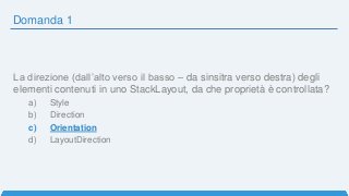 Domanda 1
La direzione (dall’alto verso il basso – da sinsitra verso destra) degli
elementi contenuti in uno StackLayout, da che proprietà è controllata?
a) Style
b) Direction
c) Orientation
d) LayoutDirection
 