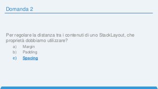 Domanda 2
Per regolare la distanza tra i contenuti di uno StackLayout, che
proprietà dobbiamo utilizzare?
a) Margin
b) Padding
c) Spacing
 