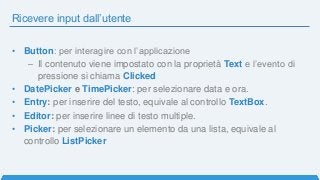 Ricevere input dall’utente
• Button: per interagire con l’applicazione
– Il contenuto viene impostato con la proprietà Text e l’evento di
pressione si chiama Clicked
• DatePicker e TimePicker: per selezionare data e ora.
• Entry: per inserire del testo, equivale al controllo TextBox.
• Editor: per inserire linee di testo multiple.
• Picker: per selezionare un elemento da una lista, equivale al
controllo ListPicker
 