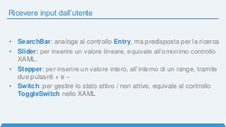 Ricevere input dall’utente
• SearchBar: analoga al controllo Entry, ma predisposta per la ricerca
• Slider: per inserire un valore lineare, equivale all’omonimo controllo
XAML.
• Stepper: per inserire un valore intero, all’interno di un range, tramite
due pulsanti + e –
• Switch: per gestire lo stato attivo / non attivo, equivale al controllo
ToggleSwitch nello XAML
 