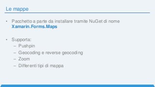 Le mappe
• Pacchetto a parte da installare tramite NuGet di nome
Xamarin.Forms.Maps
• Supporta:
– Pushpin
– Geocoding e reverse geocoding
– Zoom
– Differenti tipi di mappa
 