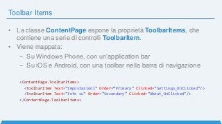 Toolbar Items
• La classe ContentPage espone la proprietà ToolbarItems, che
contiene una serie di controlli ToolbarItem.
• Viene mappata:
– Su Windows Phone, con un’application bar
– Su iOS e Android, con una toolbar nella barra di navigazione
<ContentPage.ToolbarItems>
<ToolbarItem Text="Impostazioni" Order=“Primary" Clicked="Settings_OnClicked"/>
<ToolbarItem Text="Info su" Order="Secondary" Clicked="About_OnClicked"/>
</ContentPage.ToolbarItems>
 