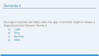 Domanda 3
Se voglio mostrare del testo nella mia app, il controllo migliore messo a
disposizione da Xamarin.Forms è
a) Label
b) Entry
c) BoxView
d) Editor
 