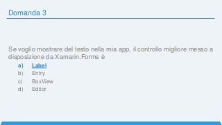 Domanda 3
Se voglio mostrare del testo nella mia app, il controllo migliore messo a
disposizione da Xamarin.Forms è
a) Label
b) Entry
c) BoxView
d) Editor
 