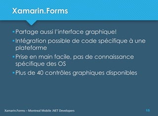 15Xamarin.Forms – Montreal Mobile .NET Developers
Xamarin.Forms
Partage aussi l’interface graphique!
Intégration possible de code spécifique à une
plateforme
Prise en main facile, pas de connaissance
spécifique des OS
Plus de 40 contrôles graphiques disponibles
 