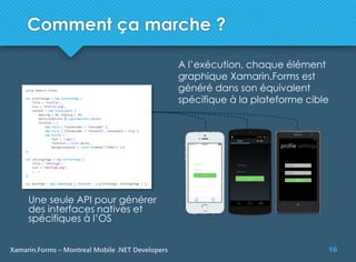 16Xamarin.Forms – Montreal Mobile .NET Developers
Comment ça marche ?
A l’exécution, chaque élément
graphique Xamarin.Forms est
généré dans son équivalent
spécifique à la plateforme cible
Une seule API pour générer
des interfaces natives et
spécifiques à l’OS
 