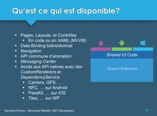 17Xamarin.Forms – Montreal Mobile .NET Developers
 Pages, Layouts, et Contrôles
 En code ou en XAML (MVVM)
 Data Binding bidirectionnel
 Navigation
 API commune d’animation
 Messaging Center
 Accès aux API natives avec des
CustomRenderers et
DependencyService
 Camera, GPS, …
 NFC, … sur Android
 PassKit, … sur iOS
 Tiles, … sur WP
Shared UI Code
Qu’est ce qui est disponible?
 