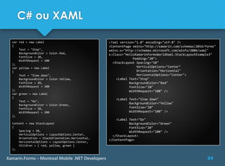 24Xamarin.Forms – Montreal Mobile .NET Developers
C# ou XAML
var red = new Label
{
Text = "Stop",
BackgroundColor = Color.Red,
FontSize = 20,
WidthRequest = 100
};
var yellow = new Label
{
Text = "Slow down",
BackgroundColor = Color.Yellow,
FontSize = 20,
WidthRequest = 100
};
var green = new Label
{
Text = "Go",
BackgroundColor = Color.Green,
FontSize = 20,
WidthRequest = 200
};
Content = new StackLayout
{
Spacing = 10,
VerticalOptions = LayoutOptions.Center,
Orientation = StackOrientation.Horizontal,
HorizontalOptions = LayoutOptions.Center,
Children = { red, yellow, green }
};
<?xml version="1.0" encoding="utf-8" ?>
<ContentPage xmlns="http://xamarin.com/schemas/2014/forms"
xmlns:x="http://schemas.microsoft.com/winfx/2006/xaml"
x:Class="HelloXamarinFormsWorldXaml.StackLayoutExample3"
Padding="20">
<StackLayout Spacing="10"
VerticalOptions="Center"
Orientation="Horizontal"
HorizontalOptions="Center">
<Label Text="Stop"
BackgroundColor="Red"
FontSize="20"
WidthRequest="100" />
<Label Text="Slow down"
BackgroundColor="Yellow"
FontSize="20"
WidthRequest="100" />
<Label Text="Go"
BackgroundColor="Green"
FontSize="20"
WidthRequest="200" />
</StackLayout>
</ContentPage>
 