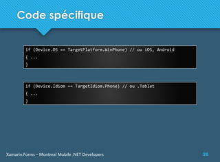 26Xamarin.Forms – Montreal Mobile .NET Developers
Code spécifique
if (Device.OS == TargetPlatform.WinPhone) // ou iOS, Android
{ ...
}
if (Device.Idiom == TargetIdiom.Phone) // ou .Tablet
{ ...
}
 