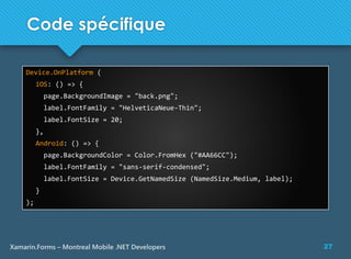 27Xamarin.Forms – Montreal Mobile .NET Developers
Code spécifique
Device.OnPlatform (
iOS: () => {
page.BackgroundImage = "back.png";
label.FontFamily = "HelveticaNeue-Thin";
label.FontSize = 20;
},
Android: () => {
page.BackgroundColor = Color.FromHex ("#AA66CC");
label.FontFamily = "sans-serif-condensed";
label.FontSize = Device.GetNamedSize (NamedSize.Medium, label);
}
);
 