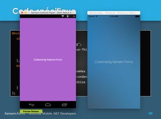 28Xamarin.Forms – Montreal Mobile .NET Developers
Code spécifique
Device.OnPlatform (
iOS: () => {
page.BackgroundImage = "back.png";
label.FontFamily = "HelveticaNeue-Thin";
label.FontSize = 20;
},
Android: () => {
page.BackgroundColor = Color.FromHex ("#AA66CC");
label.FontFamily = "sans-serif-condensed";
label.FontSize = Device.GetNamedSize (NamedSize.Medium, label);
}
);
 