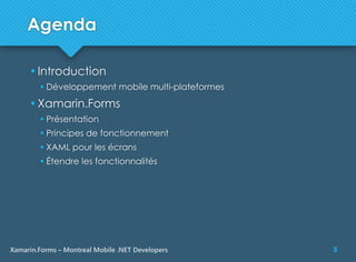 3Xamarin.Forms – Montreal Mobile .NET Developers
Agenda
 Introduction
 Développement mobile multi-plateformes
 Xamarin.Forms
 Présentation
 Principes de fonctionnement
 XAML pour les écrans
 Étendre les fonctionnalités
 