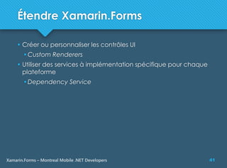 41Xamarin.Forms – Montreal Mobile .NET Developers
Étendre Xamarin.Forms
 Créer ou personnaliser les contrôles UI
 Custom Renderers
 Utiliser des services à implémentation spécifique pour chaque
plateforme
 Dependency Service
 
