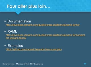 59Xamarin.Forms – Montreal Mobile .NET Developers
Pour aller plus loin…
 Documentation
http://developer.xamarin.com/guides/cross-platform/xamarin-forms/
 XAML
http://developer.xamarin.com/guides/cross-platform/xamarin-forms/xaml-
for-xamarin-forms/
 Exemples
https://github.com/xamarin/xamarin-forms-samples
 