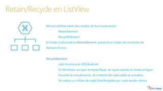 Ahora ListView tiene dos modos de funcionamiento:
RetainElement
RecycleElement
El modo tradicional es RetainElement, presente en todas las versiones de
Xamarin.Forms
RecycleElement:
solo funciona en iOS/Android.
En Windows, aunque se especifique, se sigue usando el modo antiguo.
Durante la virtualización, el contexto de cada celda se actualiza.
Se realiza un inflate de cada DataTemplate por cada render nativo.
Retain/Recycle en ListView
 
