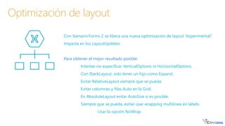 Con Xamarin.Forms 2 se libera una nueva optimización de layout ”experimental”.
Impacta en los LayoutUpdates.
Para obtener el mejor resultado posible:
Intentar no especificar VerticalOptions ni HorizontalOptions.
Con StackLayout, solo tener un hijo como Expand.
Evitar RelativeLayout siempre que se pueda.
Evitar columnas y filas Auto en la Grid.
En AbsoluteLayout evitar AutoSize si es posible.
Siempre que se pueda, evitar usar wrapping multilinea en labels.
Usar la opción NoWrap
Optimización de layout
 
