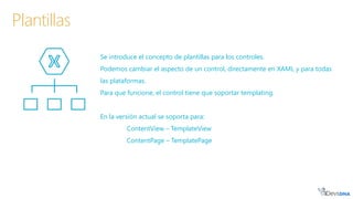 Se introduce el concepto de plantillas para los controles.
Podemos cambiar el aspecto de un control, directamente en XAML y para todas
las plataformas.
Para que funcione, el control tiene que soportar templating.
En la versión actual se soporta para:
ContentView – TemplateView
ContentPage – TemplatePage
Plantillas
 