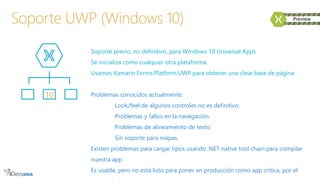 Soporte previo, no definitivo, para Windows 10 Universal Apps
Se inicializa como cualquier otra plataforma.
Usamos Xamarin.Forms.Platform.UWP para obtener una clase base de página
Problemas conocidos actualmente:
Look/feel de algunos controles no es definitivo.
Problemas y fallos en la navegación.
Problemas de alineamiento de texto.
Sin soporte para mapas.
Existen problemas para cargar tipos usando .NET native tool chain para compilar
nuestra app.
Es usable, pero no está listo para poner en producción como app crítica, por el
Soporte UWP (Windows 10)
10
 