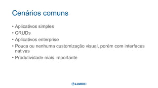 Cenários comuns
• Aplicativos simples
• CRUDs
• Aplicativos enterprise
• Pouca ou nenhuma customização visual, porém com interfaces
nativas
• Produtividade mais importante
 