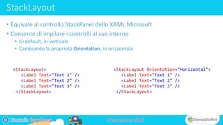 StackLayout
• Equivale al controllo StackPanel dello XAML Microsoft
• Consente di impilare i controlli al suo interno
• Di default, in verticale
• Cambiando la proprietà Orientation, in orizzontale
<StackLayout>
<Label Text="Text 1" />
<Label Text="Text 2" />
<Label Text="Text 3" />
</StackLayout>
<StackLayout Orientation="Horizontal">
<Label Text="Text 1" />
<Label Text="Text 2" />
<Label Text="Text 3" />
</StackLayout>
 